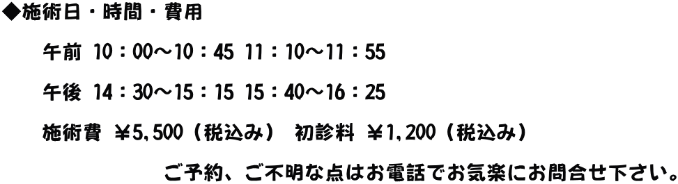 ◆施術日・時間・費用   　　午前 10：00～10：45 11：10～11：55  　　午後 14：30～15：15 15：40～16：25  　　施術費 ￥5,500（税込み） 初診料 ￥1,200（税込み）  　　　　　　　　ご予約、ご不明な点はお電話でお気楽にお問合せ下さい。